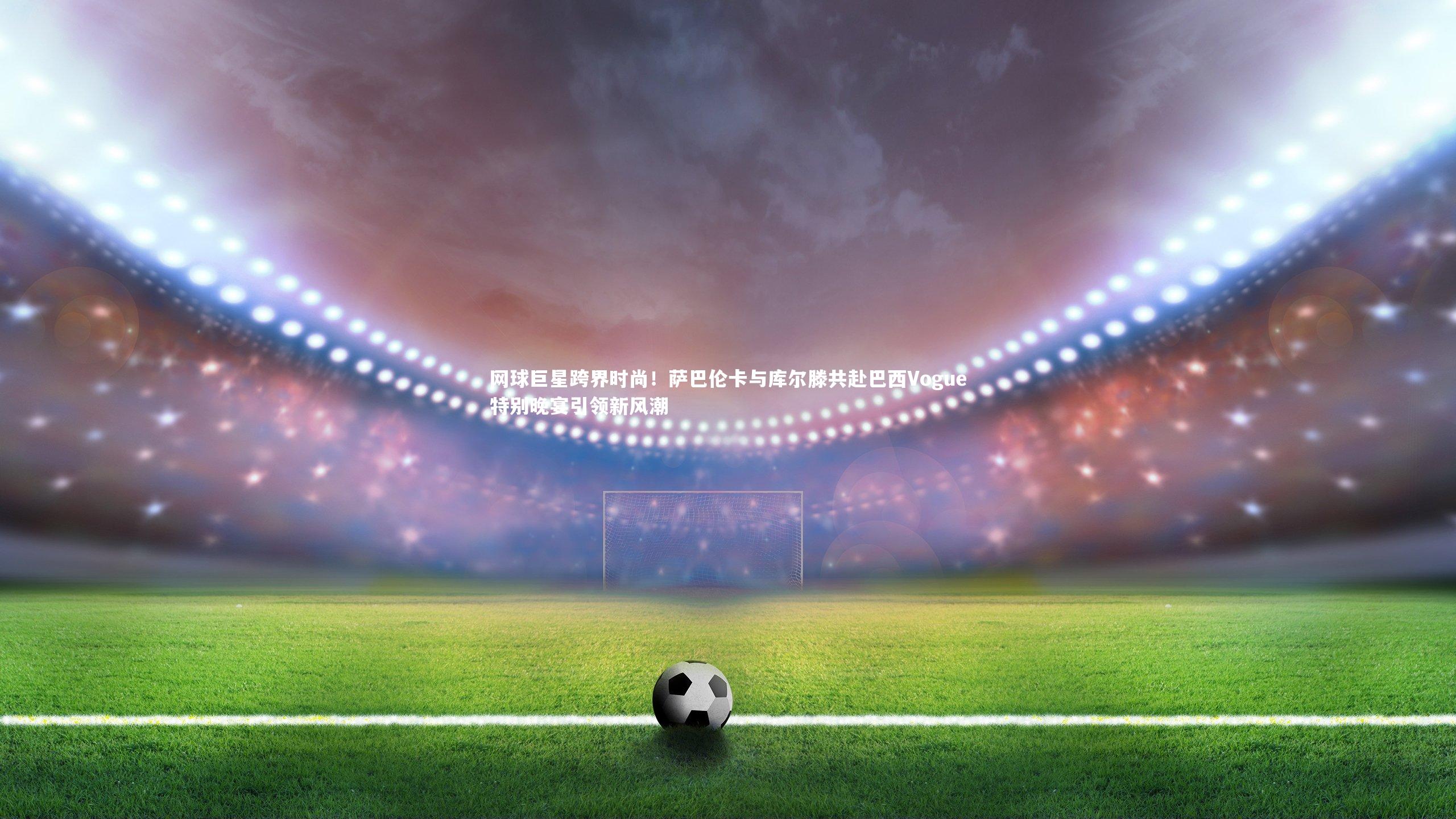 南宫28-网球巨星跨界时尚！萨巴伦卡与库尔滕共赴巴西Vogue特别晚宴引领新风潮