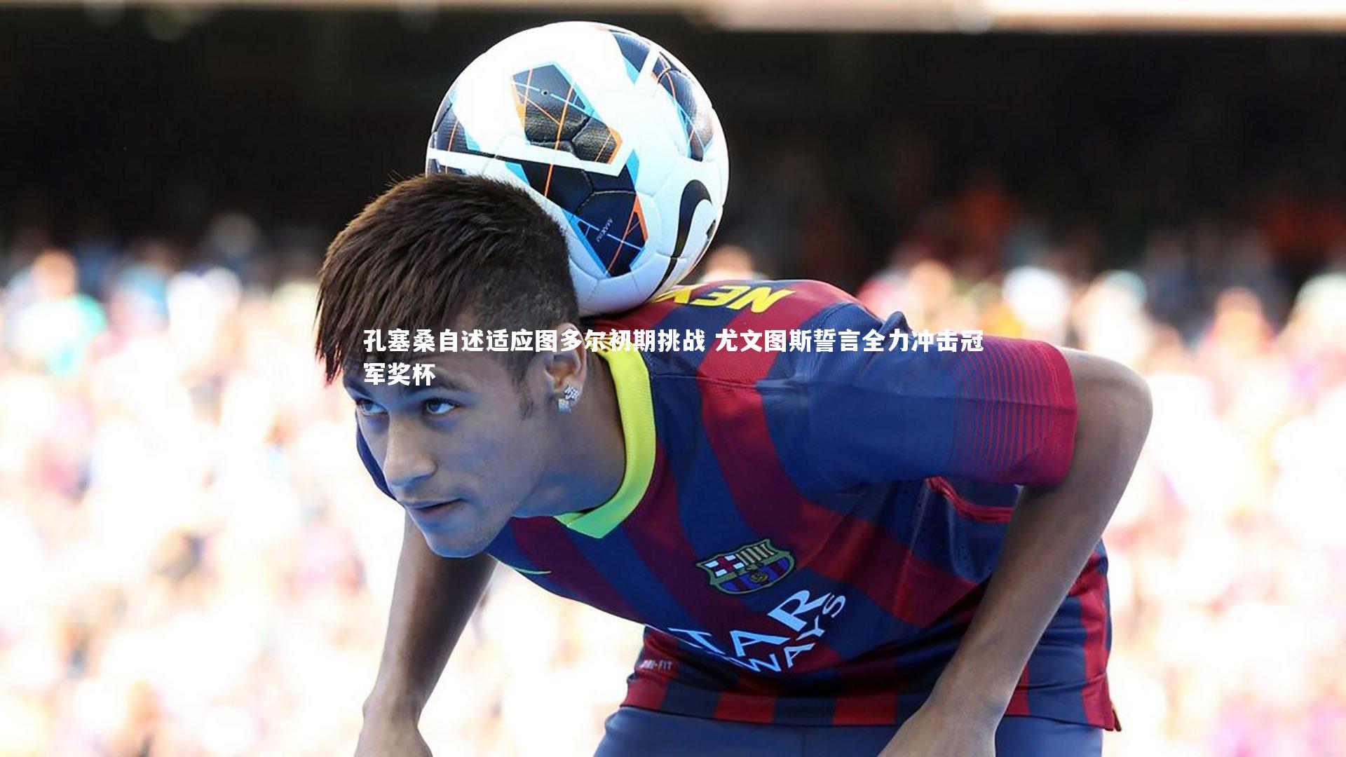 南宫28-孔塞桑自述适应图多尔初期挑战 尤文图斯誓言全力冲击冠军奖杯