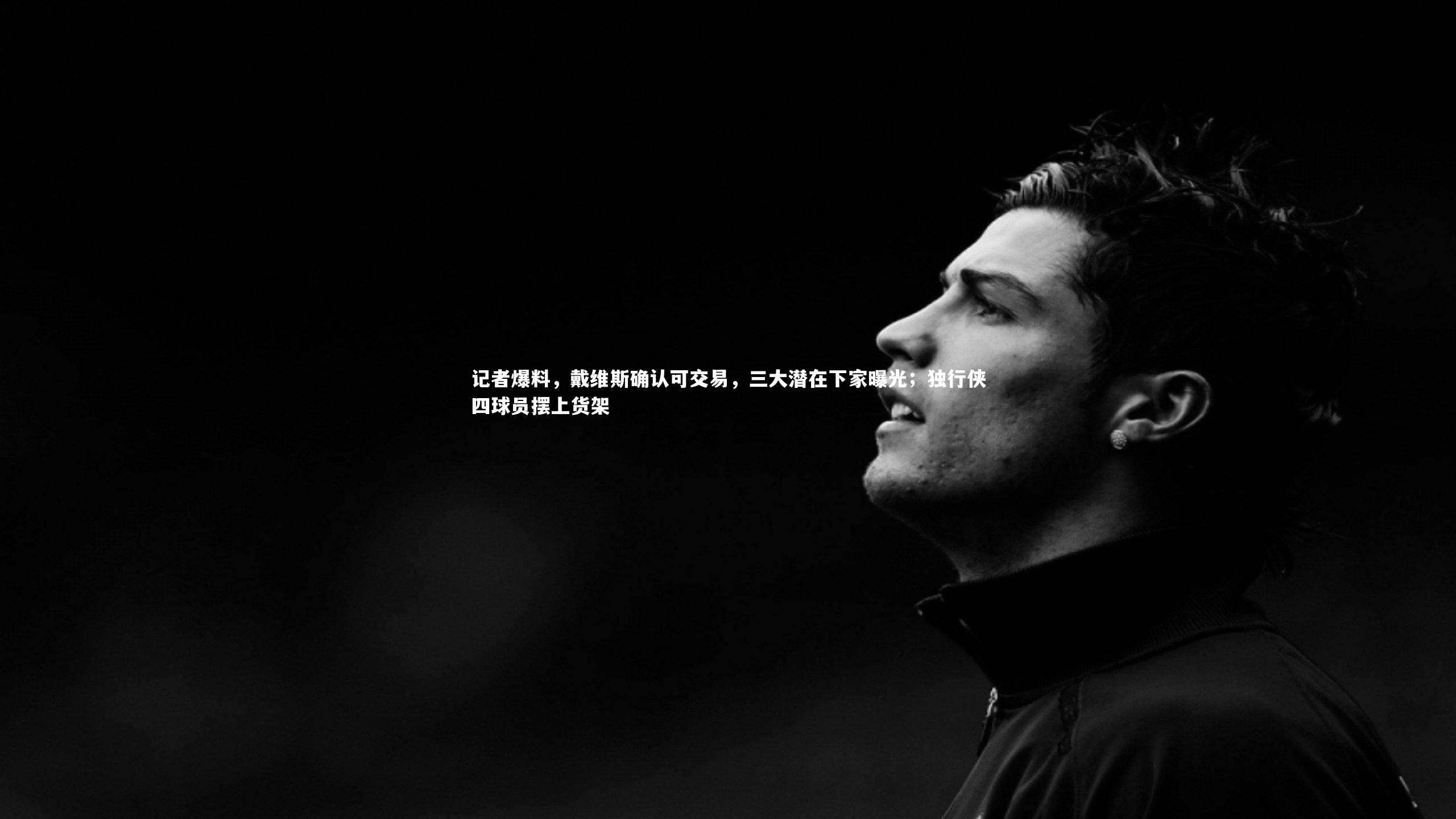 记者爆料，戴维斯确认可交易，三大潜在下家曝光；独行侠四球员摆上货架